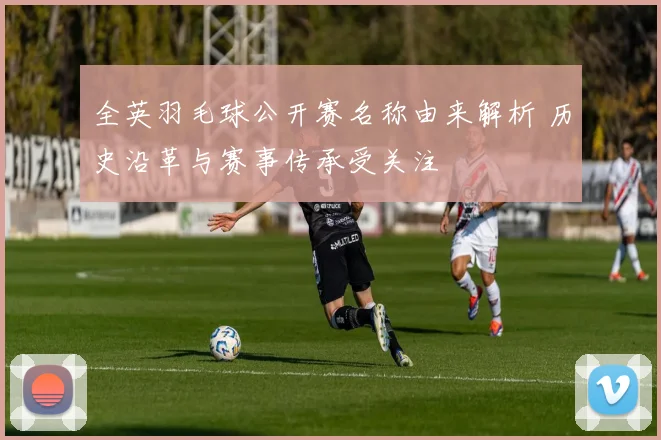 全英羽毛球公开赛名称由来解析 历史沿革与赛事传承受关注