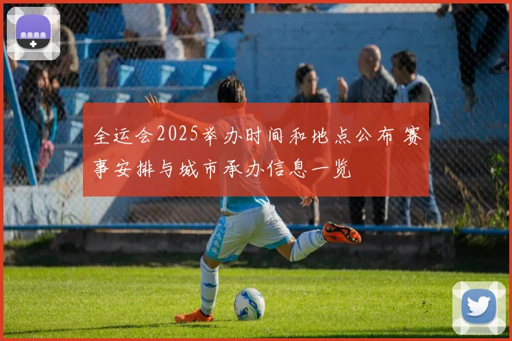 全运会2025举办时间和地点公布 赛事安排与城市承办信息一览