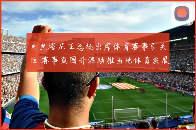 毛里塔尼亚总统出席体育赛事引关注 赛事氛围升温助推当地体育发展