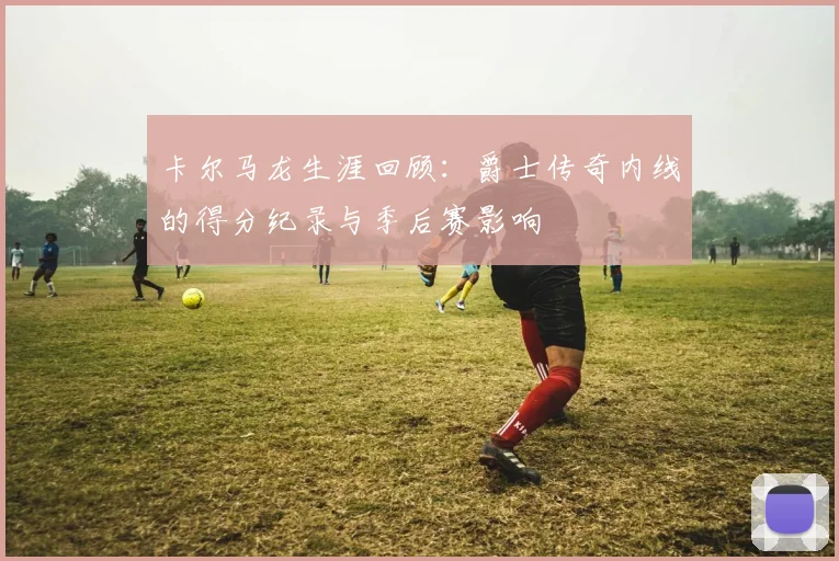 卡尔马龙生涯回顾：爵士传奇内线的得分纪录与季后赛影响