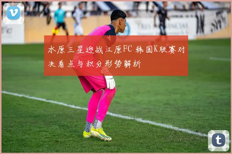 水原三星迎战江原FC 韩国K联赛对决看点与积分形势解析