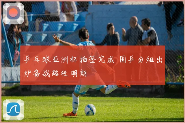 乒乓球亚洲杯抽签完成 国乒分组出炉备战路径明朗