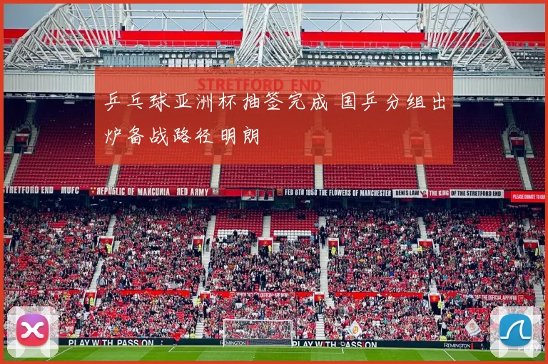 乒乓球亚洲杯抽签完成 国乒分组出炉备战路径明朗