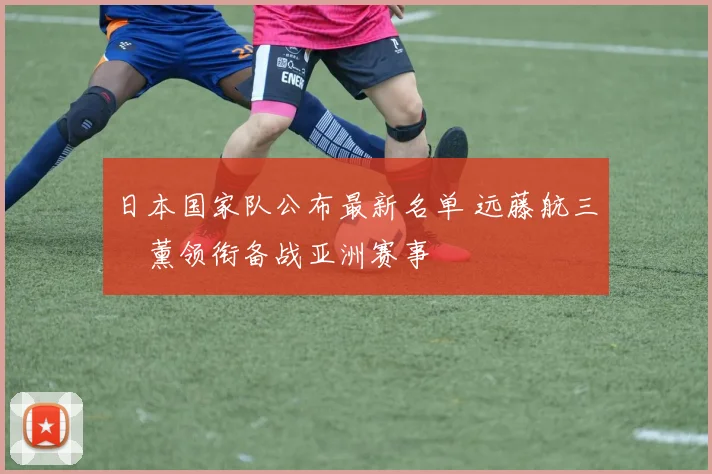 日本国家队公布最新名单 远藤航三笘薰领衔备战亚洲赛事