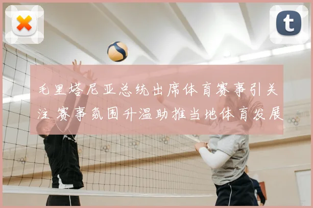 毛里塔尼亚总统出席体育赛事引关注 赛事氛围升温助推当地体育发展