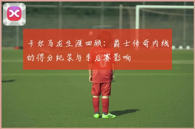 卡尔马龙生涯回顾:爵士传奇内线的得分纪录与季后赛影响