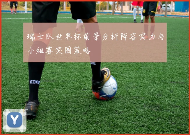 瑞士队世界杯前景分析阵容实力与小组赛突围策略