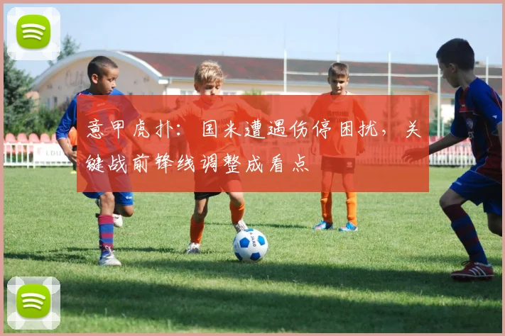 意甲虎扑:国米遭遇伤停困扰,关键战前锋线调整成看点
