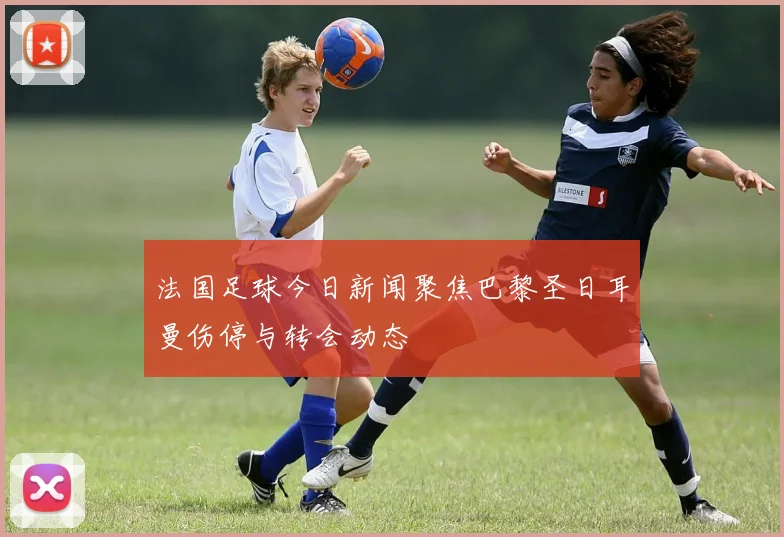 法国足球今日新闻聚焦巴黎圣日耳曼伤停与转会动态