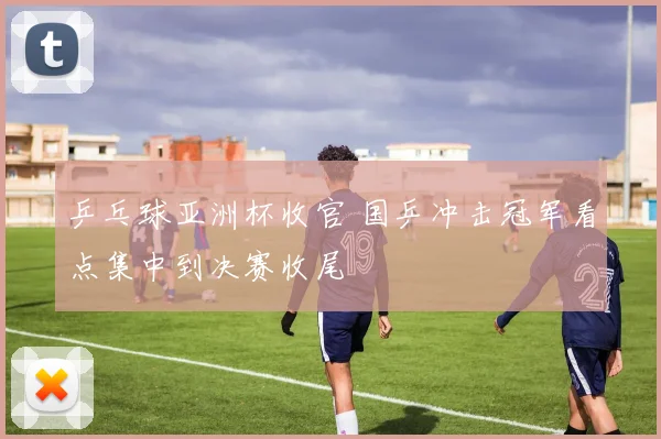 乒乓球亚洲杯收官 国乒冲击冠军看点集中到决赛收尾