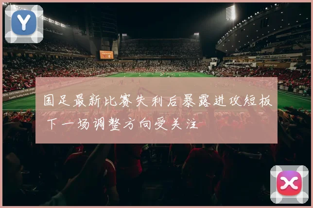 国足最新比赛失利后暴露进攻短板 下一场调整方向受关注