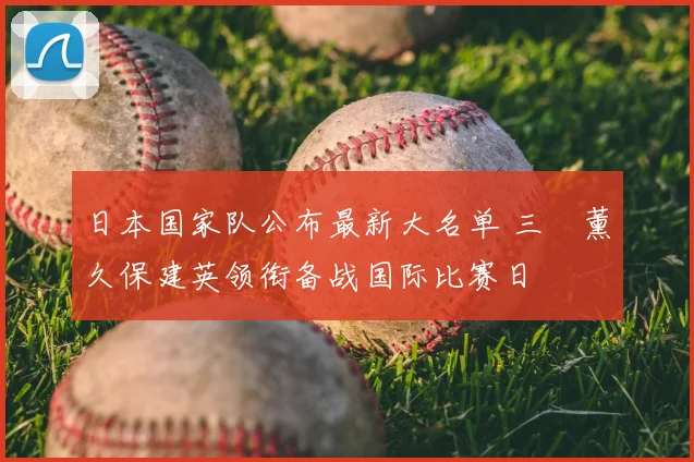 日本国家队公布最新大名单 三笘薰久保建英领衔备战国际比赛日