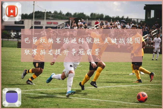 巴萨奴纳客场逆转取胜 关键战稳固联赛排名提升争冠前景