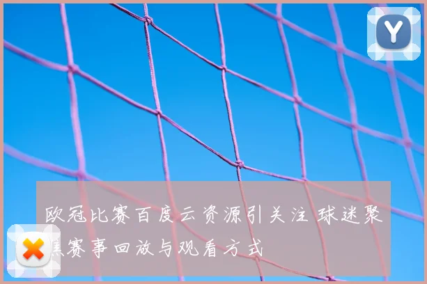 欧冠比赛百度云资源引关注 球迷聚焦赛事回放与观看方式
