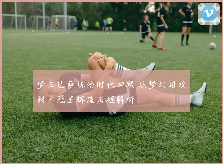 梦三巴萨统治时代回顾 从梦幻进攻到六冠王辉煌历程解析