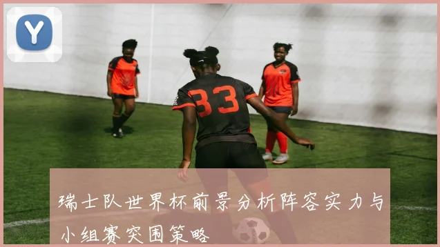 瑞士队世界杯前景分析阵容实力与小组赛突围策略
