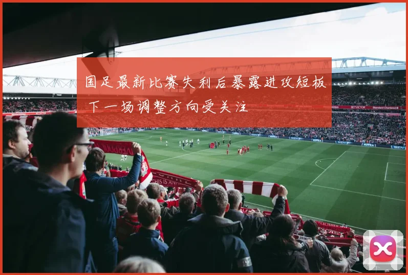 国足最新比赛失利后暴露进攻短板 下一场调整方向受关注