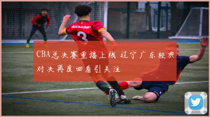 CBA总决赛重播上线 辽宁广东经典对决再度回看引关注