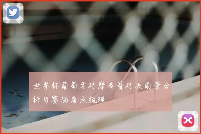 世界杯葡萄牙对摩洛哥对决前景分析与赛场看点梳理