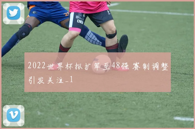 2022世界杯拟扩军至48强 赛制调整引发关注_1