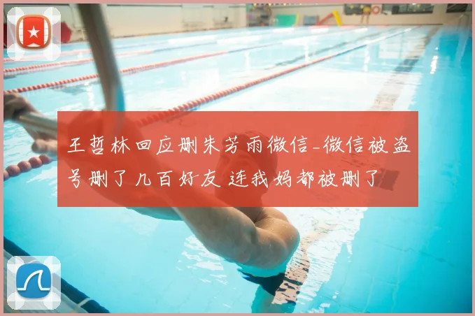 王哲林回应删朱芳雨微信_微信被盗号删了几百好友 连我妈都被删了