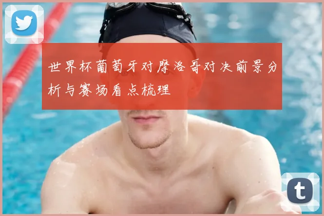 世界杯葡萄牙对摩洛哥对决前景分析与赛场看点梳理