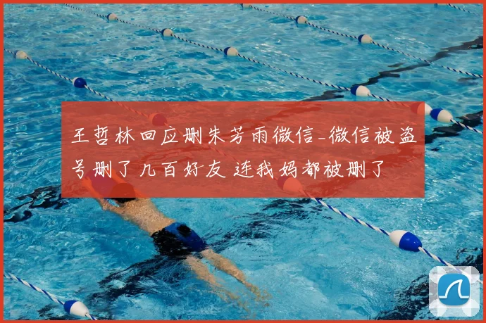 王哲林回应删朱芳雨微信_微信被盗号删了几百好友 连我妈都被删了