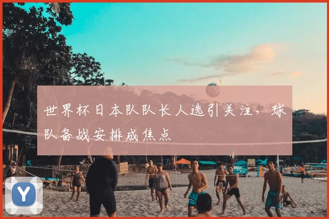 世界杯日本队队长人选引关注,球队备战安排成焦点